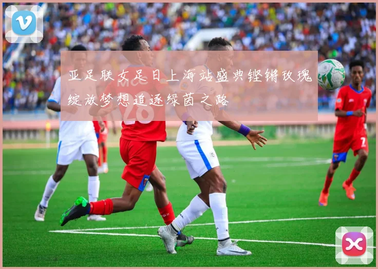 亚足联女足日上海站盛典铿锵玫瑰绽放梦想追逐绿茵之路