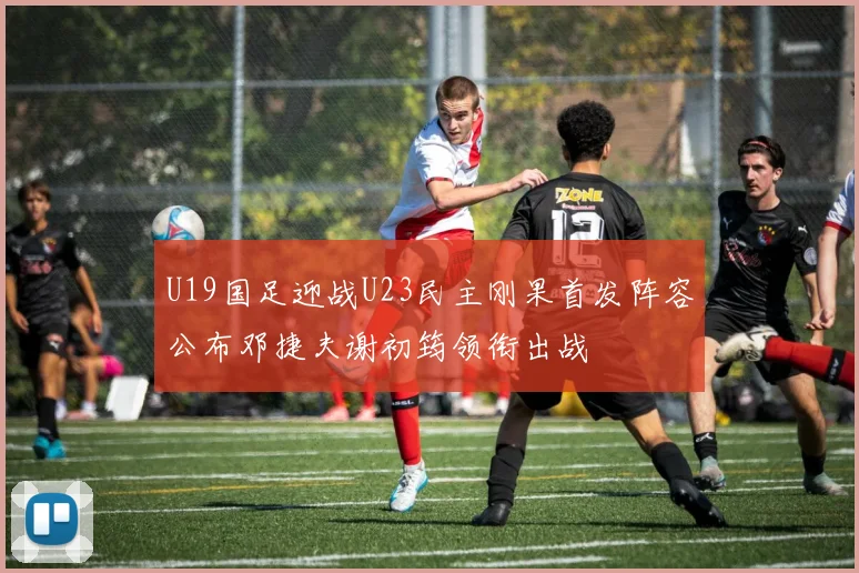 U19国足迎战U23民主刚果首发阵容公布邓捷夫谢初筠领衔出战