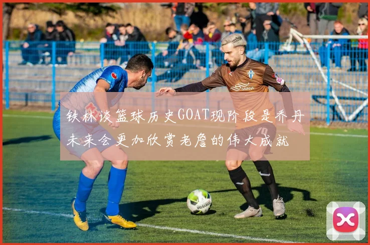 铁林谈篮球历史GOAT现阶段是乔丹未来会更加欣赏老詹的伟大成就