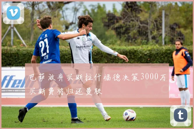 巴萨放弃买断拉什福德决策3000万买断费将归还曼联