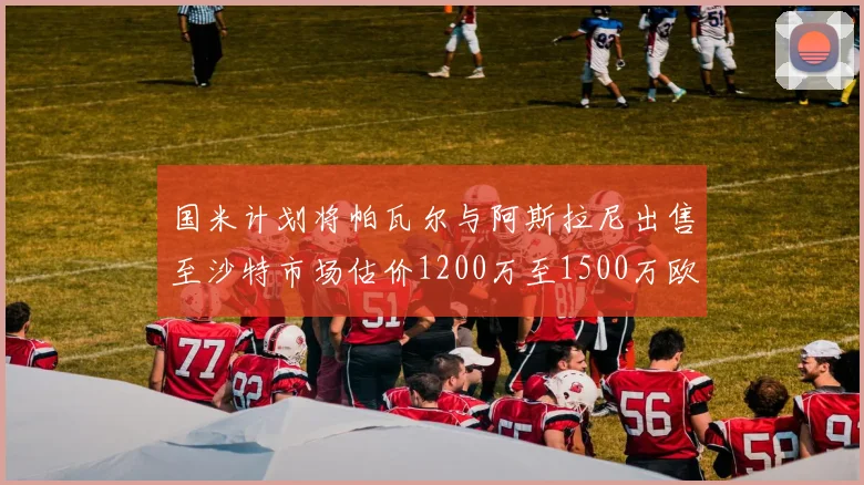 国米计划将帕瓦尔与阿斯拉尼出售至沙特市场估价1200万至1500万欧元