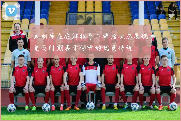 米利唐在安帅指导下重拾状态展现皇马时期善于倾听的优良传统