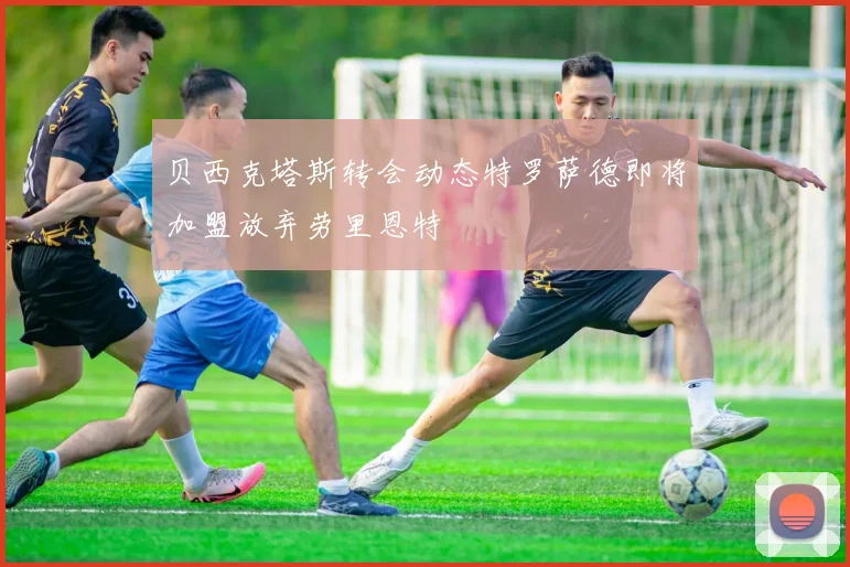 贝西克塔斯转会动态特罗萨德即将加盟放弃劳里恩特