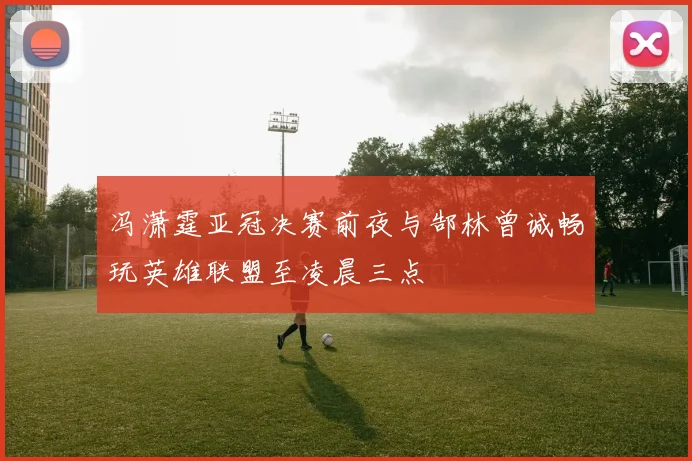 冯潇霆亚冠决赛前夜与郜林曾诚畅玩英雄联盟至凌晨三点