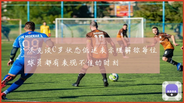 沃克谈C罗状态低迷表示理解称每位球员都有表现不佳的时刻