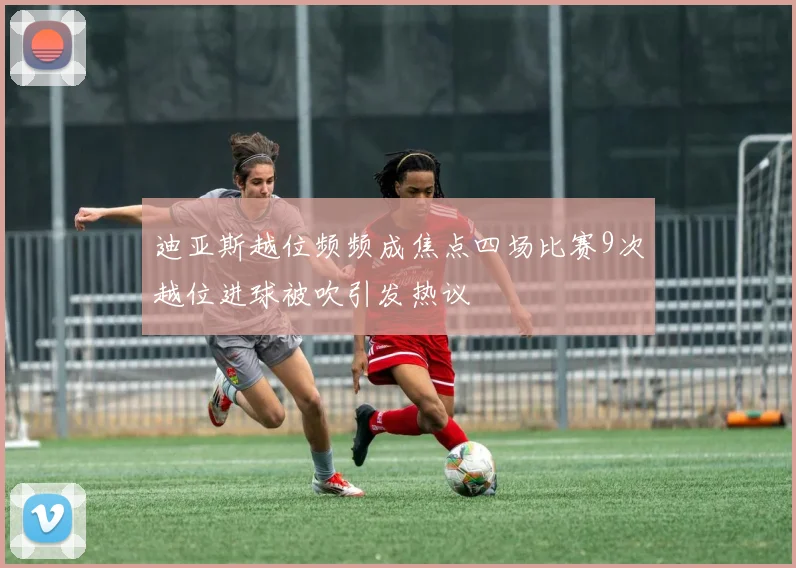 迪亚斯越位频频成焦点四场比赛9次越位进球被吹引发热议