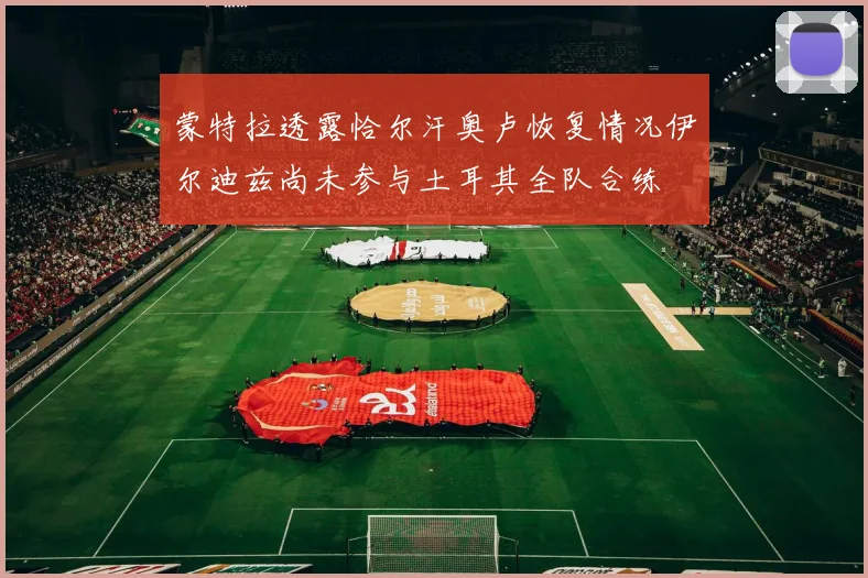 蒙特拉透露恰尔汗奥卢恢复情况伊尔迪兹尚未参与土耳其全队合练