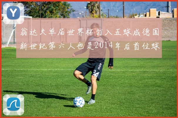翁达夫单届世界杯打入五球成德国新世纪第六人也是2014年后首位球员