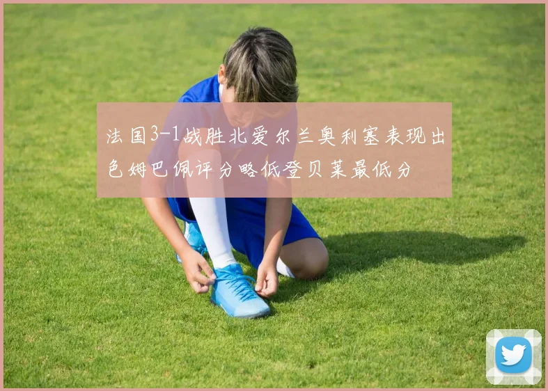 法国3-1战胜北爱尔兰奥利塞表现出色姆巴佩评分略低登贝莱最低分