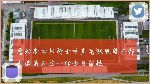 詹姆斯回归骑士呼声高涨联盟内部普遍看好这一转会可能性