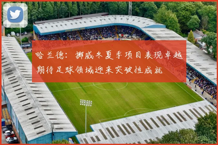 哈兰德：挪威冬夏季项目表现卓越期待足球领域迎来突破性成就