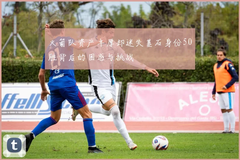 火箭队资产丰厚却迷失基石身份50胜背后的困惑与挑战