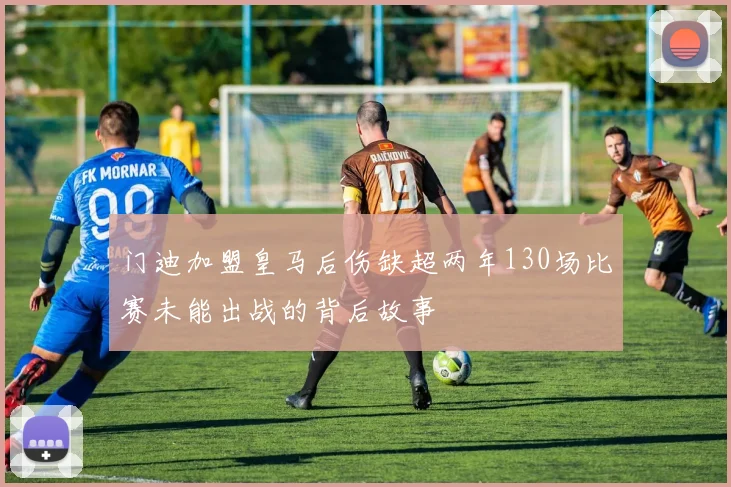 门迪加盟皇马后伤缺超两年130场比赛未能出战的背后故事