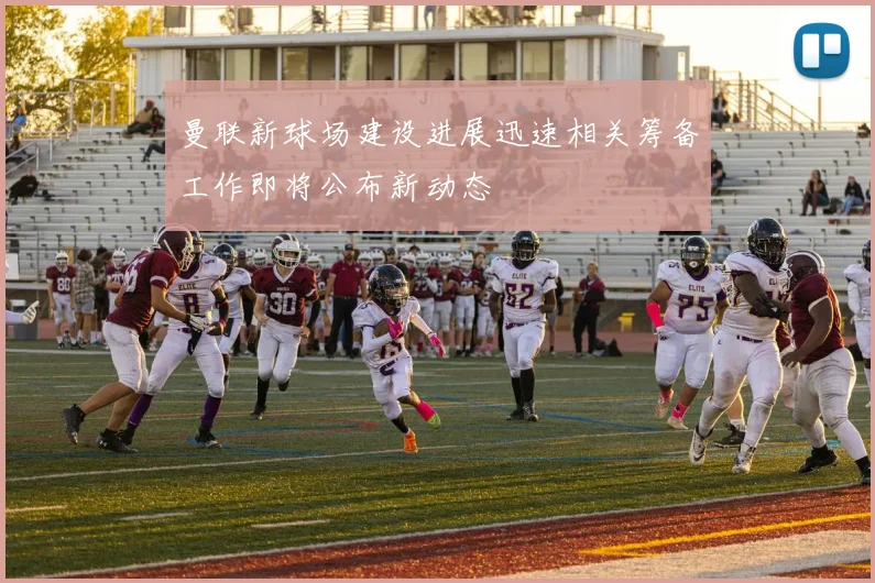 曼联新球场建设进展迅速相关筹备工作即将公布新动态