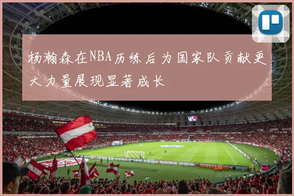 杨瀚森在NBA历练后为国家队贡献更大力量展现显著成长