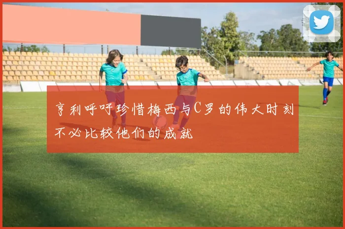 亨利呼吁珍惜梅西与C罗的伟大时刻不必比较他们的成就