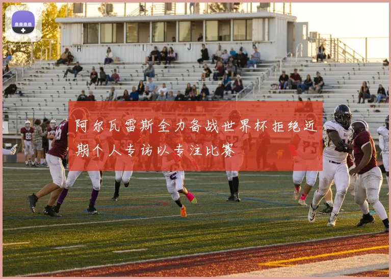 阿尔瓦雷斯全力备战世界杯拒绝近期个人专访以专注比赛