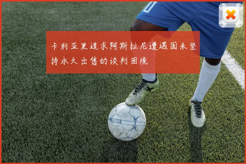 卡利亚里追求阿斯拉尼遭遇国米坚持永久出售的谈判困境