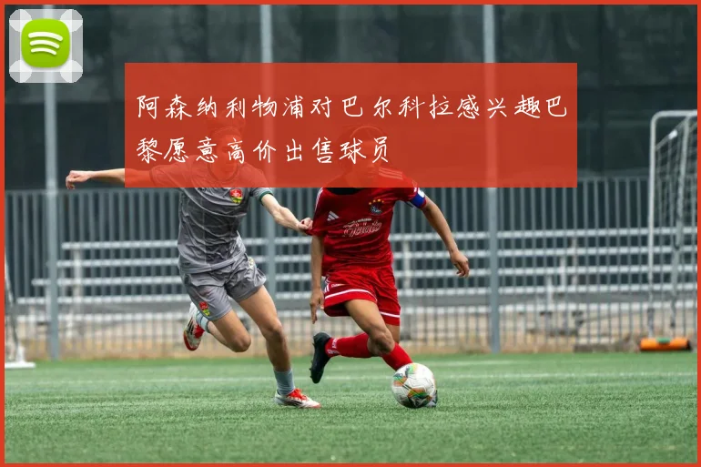 阿森纳利物浦对巴尔科拉感兴趣巴黎愿意高价出售球员