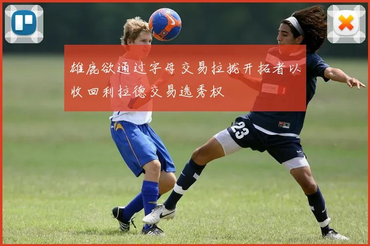 雄鹿欲通过字母交易拉拢开拓者以收回利拉德交易选秀权